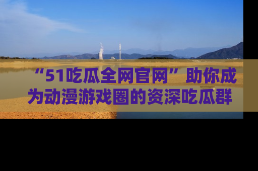 “51吃瓜全网官网”助你成为动漫游戏圈的资深吃瓜群众！