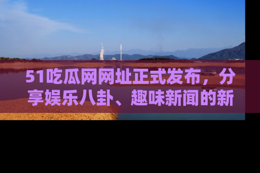 51吃瓜网网址正式发布,分享娱乐八卦、趣味新闻的新平台