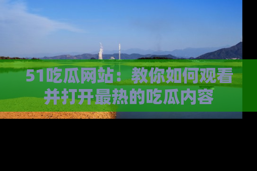 51吃瓜网站：教你如何观看并打开最热的吃瓜内容