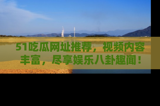 51吃瓜网址推荐,视频内容丰富,尽享娱乐八卦趣闻!