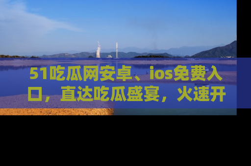 51吃瓜网安卓、ios免费入口，直达吃瓜盛宴，火速开启线上体验！