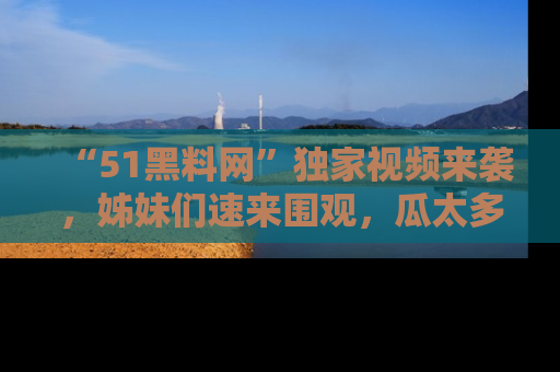 “51黑料网”独家视频来袭，姊妹们速来围观，瓜太多简直停不下来！
