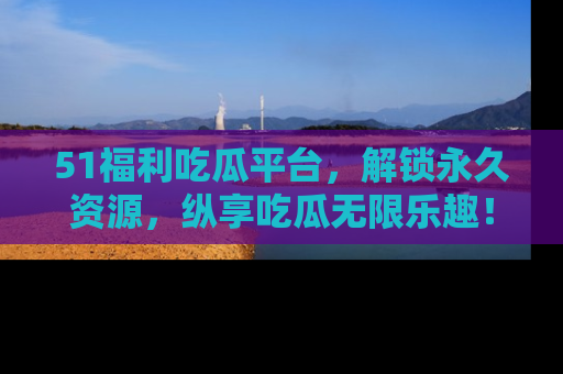 51福利吃瓜平台，解锁永久资源，纵享吃瓜无限乐趣！
