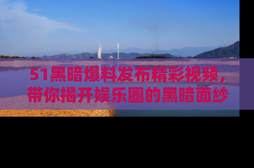 51黑暗爆料发布精彩视频，带你揭开娱乐圈的黑暗面纱