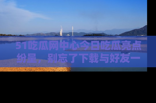 51吃瓜网中心今日吃瓜亮点纷呈,别忘了下载与好友一同分享!