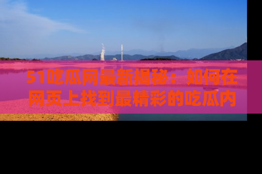 51吃瓜网最新揭秘:如何在网页上找到最精彩的吃瓜内容