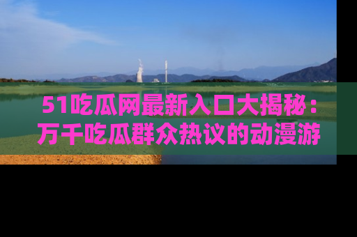 51吃瓜网最新入口大揭秘:万千吃瓜群众热议的动漫游戏事件