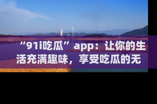 “91i吃瓜”app：让你的生活充满趣味，享受吃瓜的无限乐趣！