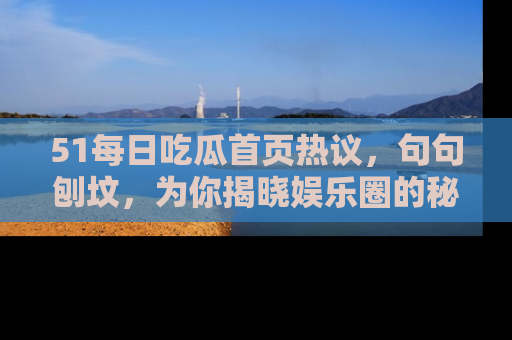51每日吃瓜首页热议，句句刨坟，为你揭晓娱乐圈的秘密！