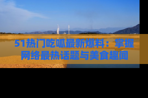 51热门吃呱最新爆料：掌握网络最热话题与美食趣闻