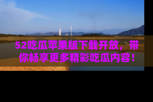 52吃瓜苹果版下载开放，带你畅享更多精彩吃瓜内容！