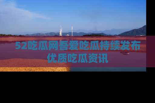 52吃瓜网吾爱吃瓜持续发布优质吃瓜资讯