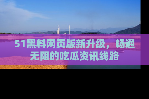 51黑料网页版新升级，畅通无阻的吃瓜资讯线路