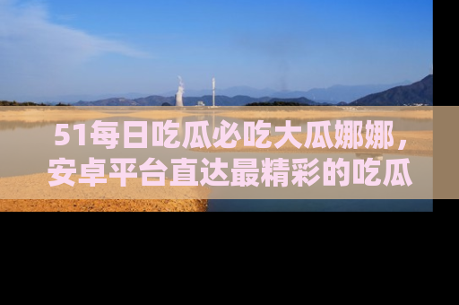 51每日吃瓜必吃大瓜娜娜，安卓平台直达最精彩的吃瓜内容。