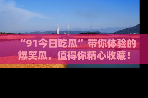 “91今日吃瓜”带你体验的爆笑瓜，值得你精心收藏！