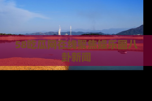 58吃瓜网在线聚焦娱乐圈八卦新闻