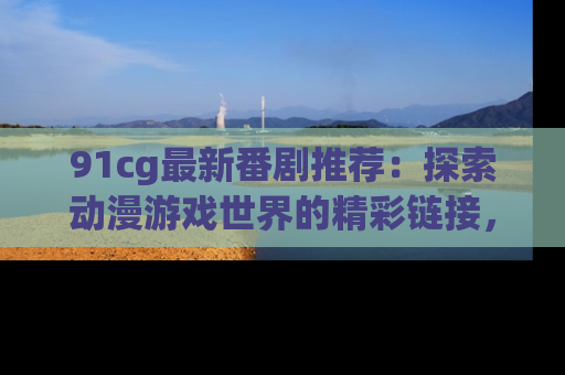 91cg最新番剧推荐：探索动漫游戏世界的精彩链接，尽在此处！