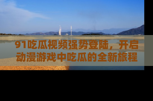 91吃瓜视频强势登陆，开启动漫游戏中吃瓜的全新旅程！