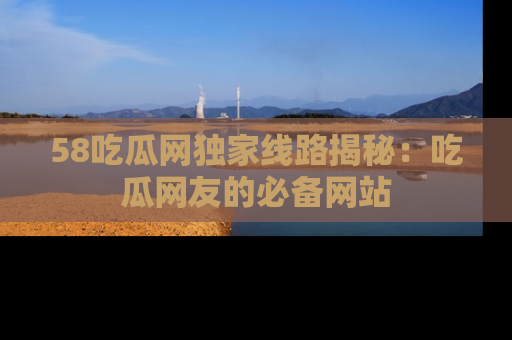58吃瓜网独家线路揭秘:吃瓜网友的必备网站