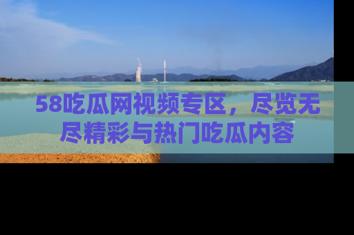 58吃瓜网视频专区,尽览无尽精彩与热门吃瓜内容