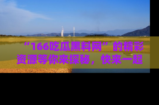 “166吃瓜黑料网”的精彩资源等你来探秘，快来一起吃瓜吧！