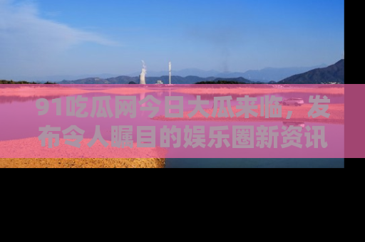 91吃瓜网今日大瓜来临，发布令人瞩目的娱乐圈新资讯！