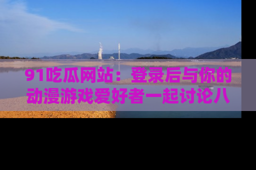 91吃瓜网站：登录后与你的动漫游戏爱好者一起讨论八卦！