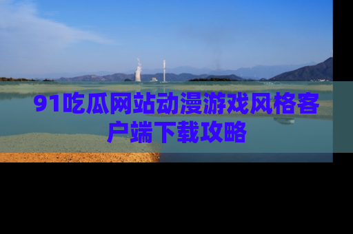 91吃瓜网站动漫游戏风格客户端下载攻略