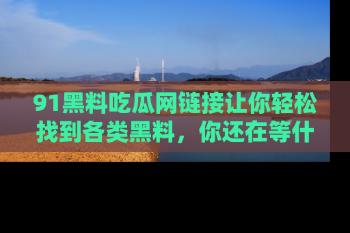 91黑料吃瓜网链接让你轻松找到各类黑料，你还在等什么呢？