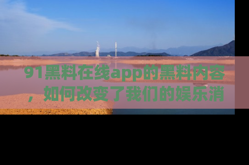 91黑料在线app的黑料内容，如何改变了我们的娱乐消费习惯？