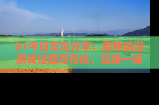 91今日吃瓜分享：最热动漫游戏话题尽在此，链接一键畅游！