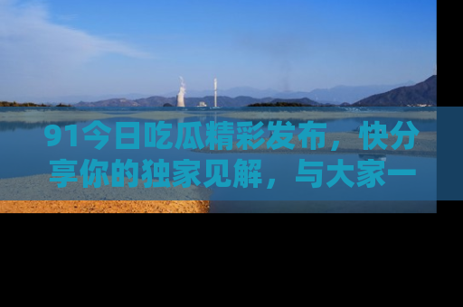 91今日吃瓜精彩发布，快分享你的独家见解，与大家一起讨论吧！
