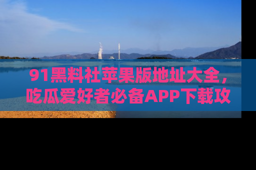 91黑料社苹果版地址大全，吃瓜爱好者必备APP下载攻略
