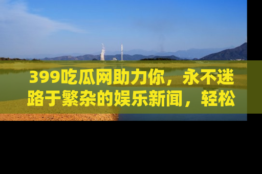 399吃瓜网助力你，永不迷路于繁杂的娱乐新闻，轻松追踪热点！