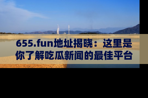 655.fun地址揭晓：这里是你了解吃瓜新闻的最佳平台，快来探索吧！