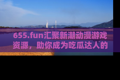 655.fun汇聚新潮动漫游戏资源，助你成为吃瓜达人的必备平台！