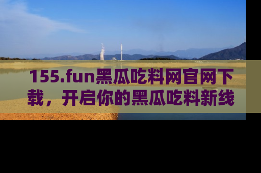 155.fun黑瓜吃料网官网下载，开启你的黑瓜吃料新线路，轻松找到入口！