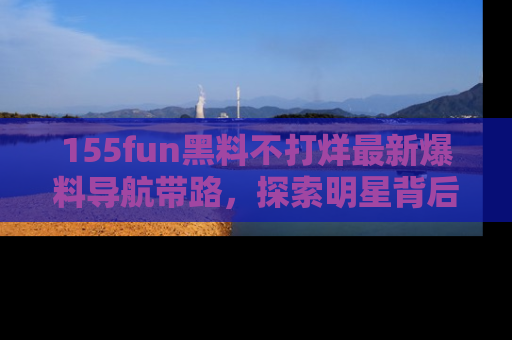155fun黑料不打烊最新爆料导航带路，探索明星背后的秘密