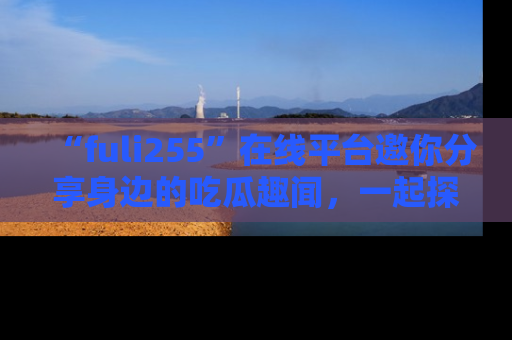 “fuli255”在线平台邀你分享身边的吃瓜趣闻，一起探索生活的小秘密！