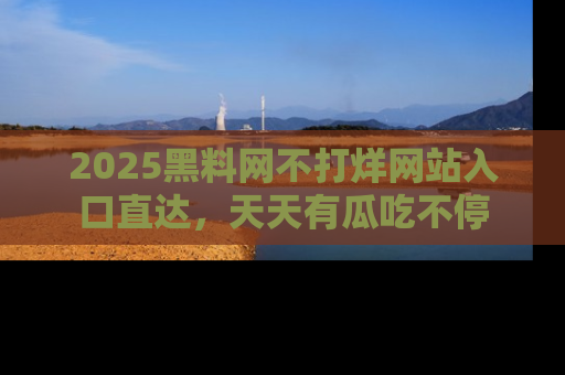 2025黑料网不打烊网站入口直达，天天有瓜吃不停
