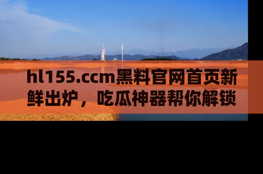 hl155.ccm黑料官网首页新鲜出炉，吃瓜神器帮你解锁那些鲜为人知的内幕！