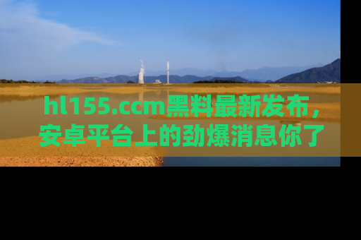 hl155.ccm黑料最新发布，安卓平台上的劲爆消息你了解了吗？