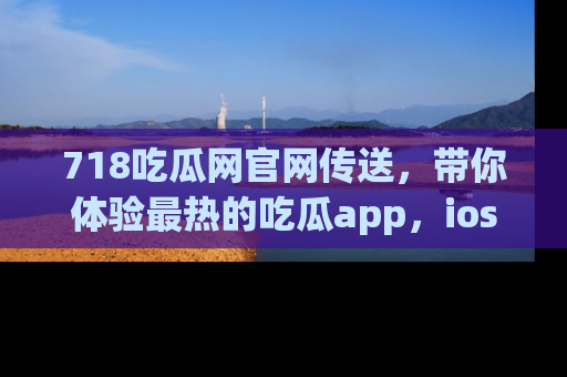718吃瓜网官网传送，带你体验最热的吃瓜app，ios用户必备哦！