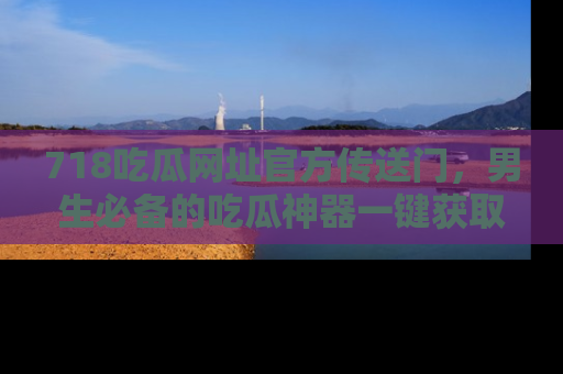 718吃瓜网址官方传送门，男生必备的吃瓜神器一键获取！