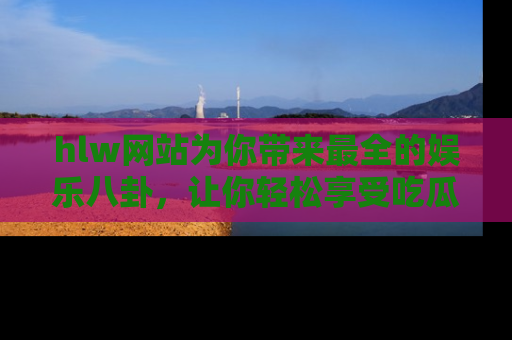 hlw网站为你带来最全的娱乐八卦，让你轻松享受吃瓜时光