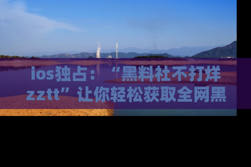 ios独占：“黑料社不打烊zztt”让你轻松获取全网黑料信息，不容错过！