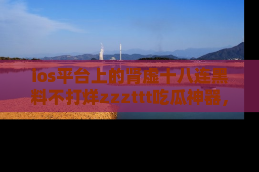 ios平台上的肾虚十八连黑料不打烊zzzttt吃瓜神器，你绝对不能错过