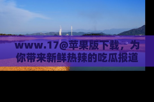 www.17@苹果版下载，为你带来新鲜热辣的吃瓜报道，尽情享受！