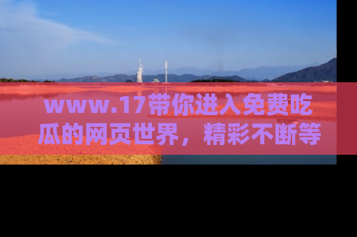 www.17带你进入免费吃瓜的网页世界,精彩不断等着你!