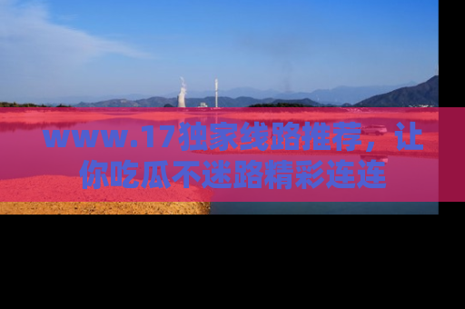 www.17独家线路推荐,让你吃瓜不迷路精彩连连